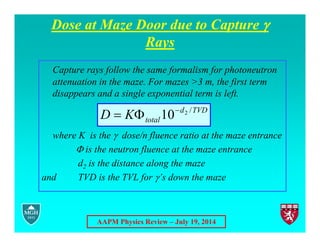 AAPM Physics Review – July 19, 2014
Dose at Maze Door due to Capture 
Rays
Capture rays follow the same formalism for photoneutron
attenuation in the maze. For mazes >3 m, the first term
disappears and a single exponential term is left.
where K is the  dose/n fluence ratio at the maze entrance
is the neutron fluence at the maze entrance
d2 is the distance along the maze
and TVD is the TVL for ’s down the maze
TVD
d
total
K
D /
2
10


 