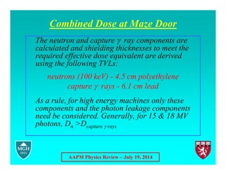 AAPM Physics Review – July 19, 2014
Combined Dose at Maze Door
The neutron and capture  ray components are
calculated and shielding thicknesses to meet the
required effective dose equivalent are derived
using the following TVLs:
neutrons (100 keV) - 4.5 cm polyethylene
capture  rays - 6.1 cm lead
As a rule, for high energy machines only these
components and the photon leakage components
need be considered. Generally, for 15 & 18 MV
photons, Dn >Dcapture  rays
 