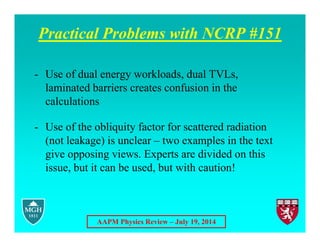 AAPM Physics Review – July 19, 2014
Practical Problems with NCRP #151
- Use of dual energy workloads, dual TVLs,
laminated barriers creates confusion in the
calculations
- Use of the obliquity factor for scattered radiation
(not leakage) is unclear – two examples in the text
give opposing views. Experts are divided on this
issue, but it can be used, but with caution!
 