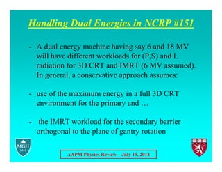AAPM Physics Review – July 19, 2014
Handling Dual Energies in NCRP #151
- A dual energy machine having say 6 and 18 MV
will have different workloads for (P,S) and L
radiation for 3D CRT and IMRT (6 MV assumed).
In general, a conservative approach assumes:
- use of the maximum energy in a full 3D CRT
environment for the primary and …
- the IMRT workload for the secondary barrier
orthogonal to the plane of gantry rotation
 