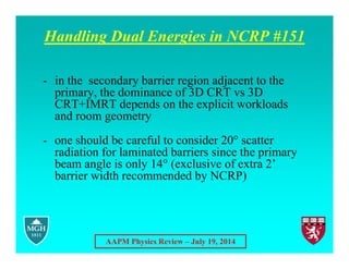 AAPM Physics Review – July 19, 2014
Handling Dual Energies in NCRP #151
- in the secondary barrier region adjacent to the
primary, the dominance of 3D CRT vs 3D
CRT+IMRT depends on the explicit workloads
and room geometry
- one should be careful to consider 20° scatter
radiation for laminated barriers since the primary
beam angle is only 14° (exclusive of extra 2’
barrier width recommended by NCRP)
 