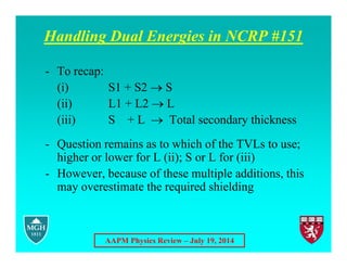 AAPM Physics Review – July 19, 2014
Handling Dual Energies in NCRP #151
- To recap:
(i) S1 + S2  S
(ii) L1 + L2  L
(iii) S + L  Total secondary thickness
- Question remains as to which of the TVLs to use;
higher or lower for L (ii); S or L for (iii)
- However, because of these multiple additions, this
may overestimate the required shielding
 