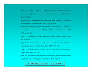 AAPM Physics Review – July 19, 2014
Abrath, F. G.; Bello, J.; Purdy, J. A. Attenuation of primary and scatter radiation in
concrete and steel for 18 MV x-rays from a Clinac-20 linear accelerator. Health Physics.
45: 969-973; 1983.
Al-Affan, I.A.M. “Estimation of the dose at the maze entrance for x-rays from
radiotherapy linear accelerators” Med. Phys. 27:231-238;2000
Almond, P. Neutron leakage from current machines. Proceedings of a conference on
neutrons from medical accelerators (NBS Special Publication 554, Gaithersburg, MD,
1979), pp. 129-138.
Barish, R.J. “Evaluation of a new high-density shielding material” Health Physics
64:412-416;1993
Biggs, P.J. “An interactive computer graphics program for determining the shielding for a
megavoltage radiotherapy facility” Health Physics 43:601-607; 1982
Biggs, P.J. “Shielding design for the ceiling of a 6-MV accelerator in an existing facility”
Health Physics 52:491-493; 1987
Biggs, P.J. “Calculation of shielding door thicknesses for radiation therapy facilities
using the ITS Monte Carlo program” Health Physics 61:465-472; 1991
 