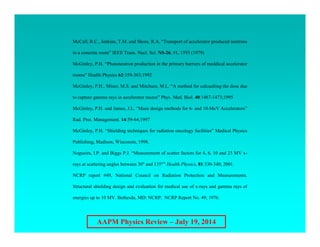 AAPM Physics Review – July 19, 2014
McCall, R.C., Jenkins, T.M. and Shore, R.A. “Transport of accelerator produced neutrons
in a concrete room” IEEE Trans. Nucl. Sci. NS-26, #1, 1593 (1979)
McGinley, P.H. “Photoneutron production in the primary barriers of meddical accelerator
rooms” Health Physics 62:359-363;1992
McGinley, P.H., Miner, M.S. and Mitchum, M.L. “A method for calcualting the dose due
to capture gamma rays in accelerator mazes” Phys. Med. Biol. 40:1467-1473;1995
McGinley, P.H. and James, J.L. “Maze design methods for 6- and 10-MeV Accelerators”
Rad. Prot. Management. 14:59-64;1997
McGinley, P.H. “Shielding techniques for radiation oncology facilities” Medical Physics
Publishing, Madison, Wisconsin, 1998.
Nogueira, I.P. and Biggs P.J. “Measurement of scatter factors for 4, 6, 10 and 23 MV x-
rays at scattering angles between 30° and 135°” Health Physics, 81:330-340; 2001.
NCRP report #49, National Council on Radiation Protection and Measurements.
Structural shielding design and evaluation for medical use of x-rays and gamma rays of
energies up to 10 MV. Bethesda, MD: NCRP; NCRP Report No. 49; 1976.
 