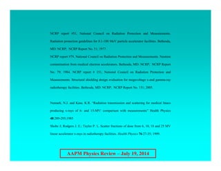 AAPM Physics Review – July 19, 2014
NCRP report #51, National Council on Radiation Protection and Measurements.
Radiation protection guidelines for 0.1-100 MeV particle accelerator facilities. Bethesda,
MD: NCRP; NCRP Report No. 51; 1977.
NCRP report #79, National Council on Radiation Protection and Measurements. Neutron
contamination from medical electron accelerators. Bethesda, MD: NCRP; NCRP Report
No. 79; 1984. NCRP report # 151, National Council on Radiation Protection and
Measurements. Structural shielding design evaluation for megavoltage x-and gamma-ray
radiotherapy facilities. Bethesda, MD: NCRP; NCRP Report No. 151; 2005.
Numark, N.J. and Kase, K.R. “Radiation transmission and scattering for medical linacs
producing x-rays of 6- and 15-MV: comparison with measurements” Health Physics
48:289-295;1985
Shobe J; Rodgers J. E.; Taylor P. L. Scatter fractions of dose from 6, 10, 18 and 25 MV
linear accelerator x-rays in radiotherapy facilities. Health Physics 76:27-35; 1999.
 