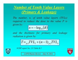 AAPM Physics Review – July 19, 2014
Number of Tenth Value Layers
(Primary & Leakage)
The number, n, of tenth value layers (TVLs)
required to reduce the dose to the value P is
given by:
and the thickness for primary and leakage
radiation is given by:
 
B
n 10
log


e
l
p
l
p TVL
n
TVL
T ,
1
, )
1
( 


NCRP report No. 151 Table B.2
 