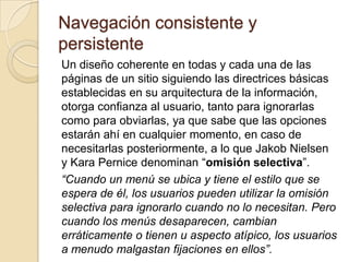 Navegación consistente y persistente 
Un diseño coherente en todas y cada una de las páginas de un sitio siguiendo las directrices básicas establecidas en su arquitectura de la información, otorga confianza al usuario, tanto para ignorarlas como para obviarlas, ya que sabe que las opciones estarán ahí en cualquier momento, en caso de necesitarlas posteriormente, a lo que Jakob Nielsen y Kara Pernice denominan “omisión selectiva”. 
“Cuando un menú se ubica y tiene el estilo que se espera de él, los usuarios pueden utilizar la omisión selectiva para ignorarlo cuando no lo necesitan. Pero cuando los menús desaparecen, cambian erráticamente o tienen u aspecto atípico, los usuarios a menudo malgastan fijaciones en ellos”.  