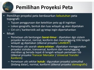 Pemilihan Proyeksi Peta
• Pemilihan proyeksi peta berdasarkan kebutuhan peta 
topografi:
– Tujuan penggunaan dan ketelitian peta yg di inginkan
– Lokasi geografis, bentuk dan luas wilayah yg akan dipetakan
– Ciri‐ciri / karkteristik asli yg tetap ingin dipertahankan
• Misal:
– Pemetaan utk bentangan barat‐timur : dipetakan dgn sistem 
proyeksi kerucut, normal, konform dan menyinggung titik tengah 
wilayah yg dipetakan (dikenal proyeksi LAMBERT)
– Pemetaan utk searah utara‐selatan : dipetakan menggunakan 
proyeksi sislnder, transversal, konform dan menyinggung 
meridian yg berada tepat di tengah wilayah pemetaan tsb 
(dikenal proyeksi Transcer Mercator / Universal Transfer 
Konform)
– Pemetaan utk sekitar kutub : digunakan proyeksi azimuthal 
(bidang datar), normal, konform (dikenal proyeksi stereografis)
 