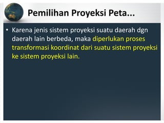 Pemilihan Proyeksi Peta...
• Karena jenis sistem proyeksi suatu daerah dgn 
daerah lain berbeda, maka diperlukan proses 
transformasi koordinat dari suatu sistem proyeksi 
ke sistem proyeksi lain.
 