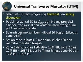 Universal Transverse Mercator (UTM)
• Salah satu sistem proyeksi yg terkenal dan sering 
digunakan.
• Posisi horizontal 2D (x,y)utm dgn bidang proyeksi 
silinder, transversal dan konform memotong bumi 
pd 2 meridian standar.
• Seluruh permukaan bumi dibagi 60 bagian (disebut 
zone UTM).
• Setiap zone, dibatasi 2 meridian selebar 60 dan 
memiliki meridian tengah.
• Zone 1 dimulai dari 1800 BB – 1740 BB, zone 2 dari 
1740 BB – 1680 BB, dst ke Timur hingga zone 60 dari 
1740 BT – 1800 BT.
 