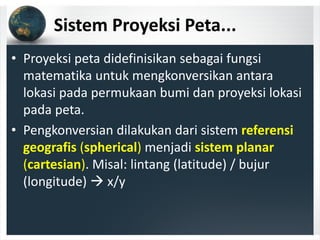 Sistem Proyeksi Peta...
• Proyeksi peta didefinisikan sebagai fungsi 
matematika untuk mengkonversikan antara 
lokasi pada permukaan bumi dan proyeksi lokasi 
pada peta.
• Pengkonversian dilakukan dari sistem referensi 
geografis (spherical) menjadi sistem planar
(cartesian). Misal: lintang (latitude) / bujur 
(longitude) x/y
 