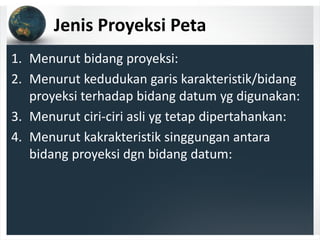 Jenis Proyeksi Peta
1. Menurut bidang proyeksi:
2. Menurut kedudukan garis karakteristik/bidang 
proyeksi terhadap bidang datum yg digunakan:
3. Menurut ciri‐ciri asli yg tetap dipertahankan:
4. Menurut kakrakteristik singgungan antara 
bidang proyeksi dgn bidang datum:
 