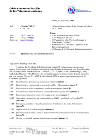 Oficina de Normalización
de las Telecomunicaciones



                                                      Ginebra, 10 de julio de 2009

Ref.:          Circular TSB 47                        - A las Administraciones de los Estados Miembros
               COM 15/GJ                                de la Unión

                                                      Copia:
Tel.:          +41 22 730 5515                        - A los Miembros del Sector UIT-T;
Fax:           +41 22 730 5853                        - A los Asociados del UIT-T;
Correo-e:      tsbsg15@itu.int                        - Al Presidente y a los Vicepresidentes de la
                                                        Comisión de Estudio 15;
                                                      - Al Director de la Oficina de Desarrollo de las
                                                        Telecomunicaciones;
                                                      - Al Director de la Oficina de Radiocomunicaciones

Asunto:        Aprobación de las Cuestiones revisadas



Muy Señora mía/Muy Señor mío:
1        A petición del Presidente de la Comisión de Estudio 15 (Infraestructura de las redes
ópticas de transporte y de otras redes de acceso), tengo el honor de informarle que, de conformidad
con las disposiciones de la Resolución 1, Sección 7, § 7.2.2, de la AMNT (Johannesburgo, 2008),
los Estados Miembros y los Miembros del Sector presentes en la última reunión de dicha Comisión
que tuvo lugar en Ginebra del 1 al 12 de diciembre de 2008, acordaron por consenso aprobar las
Cuestiones siguientes:
3/15      Características generales de las redes de transporte (anexo 1)
5/15      Características y métodos de prueba de los cables y fibras ópticas (anexo 2)
7/15      Características de los componentes y subsistemas ópticos (anexo 3)
8/15      Características de los sistemas de cables submarinos de fibra óptica (anexo 4)
9/15      Equipos de transporte y protección/recuperación de red (anexo 5)
10/15     Operaciones, administración y mantenimiento (OAM) y gestión de red para la OTN
          (anexo 6)
11/15     Estructuras, interfaces e interfuncionamiento de señales en las redes de transporte
          (anexo 7)
12/15     Arquitecturas de la red de transporte (anexo 8)
13/15     Sincronización de redes y calidad de funcionamiento de la distribución de señales horarias
          (anexo 9)
14/15     Gestión y control de sistemas y equipos de transporte (anexo 10)



Place des Nations     Teléfono                          Télex 421 000 uit ch   Correo-e: itumail@itu.int
                      +41 22 730 51 11
CH-1211 Ginebra 20    Telefax Gr3: +41 22 733 72 56     Telegrama ITU GENEVE               www.itu.int
Suiza                         Gr4: +41 22 730 65 00
 