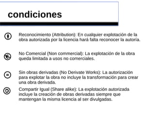 condiciones
Reconocimiento (Attribution): En cualquier explotación de la
obra autorizada por la licencia hará falta reconocer la autoría.
No Comercial (Non commercial): La explotación de la obra
queda limitada a usos no comerciales.
Sin obras derivadas (No Derivate Works): La autorización
para explotar la obra no incluye la transformación para crear
una obra derivada.
Compartir Igual (Share alike): La explotación autorizada
incluye la creación de obras derivadas siempre que
mantengan la misma licencia al ser divulgadas.
 