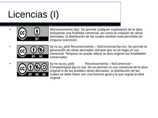 Licencias (I)
● Reconocimiento (by): Se permite cualquier explotación de la obra,
incluyendo una finalidad comercial, así como la creación de obras
derivadas, la distribución de las cuales también está permitida sin
ninguna restricción.
● by-nc.eu_petit Reconocimiento – NoComercial (by-nc): Se permite la
generación de obras derivadas siempre que no se haga un uso
comercial. Tampoco se puede utilizar la obra original con finalidades
comerciales.
● by-nc-sa.eu_petit Reconocimiento – NoComercial –
CompartirIgual (by-nc-sa): No se permite un uso comercial de la obra
original ni de las posibles obras derivadas, la distribución de las
cuales se debe hacer con una licencia igual a la que regula la obra
original.
 
