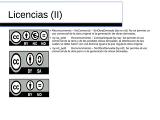 Licencias (II)
● Reconocimiento – NoComercial – SinObraDerivada (by-nc-nd): No se permite un
uso comercial de la obra original ni la generación de obras derivadas.
●
by-sa_petit Reconocimiento – CompartirIgual (by-sa): Se permite el uso
comercial de la obra y de las posibles obras derivadas, la distribución de las
cuales se debe hacer con una licencia igual a la que regula la obra original.
● by-nd_petit Reconocimiento – SinObraDerivada (by-nd): Se permite el uso
comercial de la obra pero no la generación de obras derivadas.
 