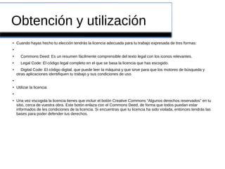 Obtención y utilización
●
Cuando hayas hecho tu elección tendrás la licencia adecuada para tu trabajo expresada de tres formas:
●
●
Commons Deed: Es un resumen fácilmente comprensible del texto legal con los iconos relevantes.
●
Legal Code: El código legal completo en el que se basa la licencia que has escogido.
●
Digital Code: El código digital, que puede leer la máquina y que sirve para que los motores de búsqueda y
otras aplicaciones identifiquen tu trabajo y sus condiciones de uso.
●
●
Utilizar la licencia
●
●
Una vez escogida la licencia tienes que incluir el botón Creative Commons “Algunos derechos reservados” en tu
sitio, cerca de vuestra obra. Este botón enlaza con el Commons Deed, de forma que todos puedan estar
informados de les condiciones de la licencia. Si encuentras que tu licencia ha sido violada, entonces tendrás las
bases para poder defender tus derechos.
 