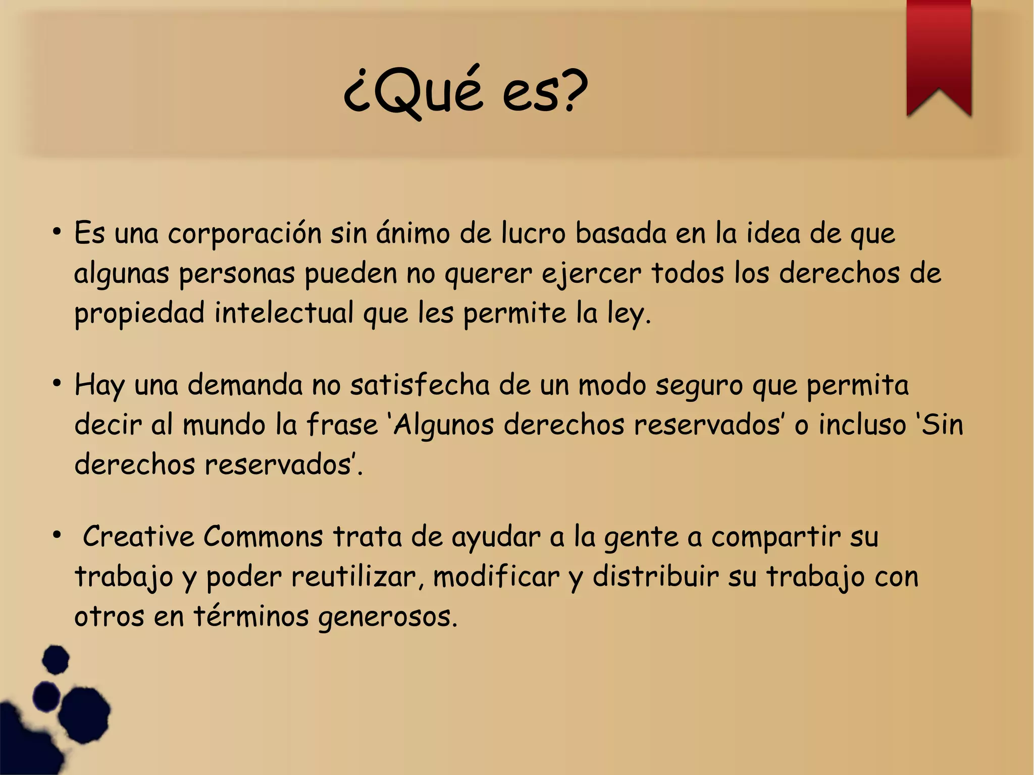 ¿Qué es?
●
Es una corporación sin ánimo de lucro basada en la idea de que
algunas personas pueden no querer ejercer todos los derechos de
propiedad intelectual que les permite la ley.
●
Hay una demanda no satisfecha de un modo seguro que permita
decir al mundo la frase ‘Algunos derechos reservados’ o incluso ‘Sin
derechos reservados’.
●
Creative Commons trata de ayudar a la gente a compartir su
trabajo y poder reutilizar, modificar y distribuir su trabajo con
otros en términos generosos.
 
