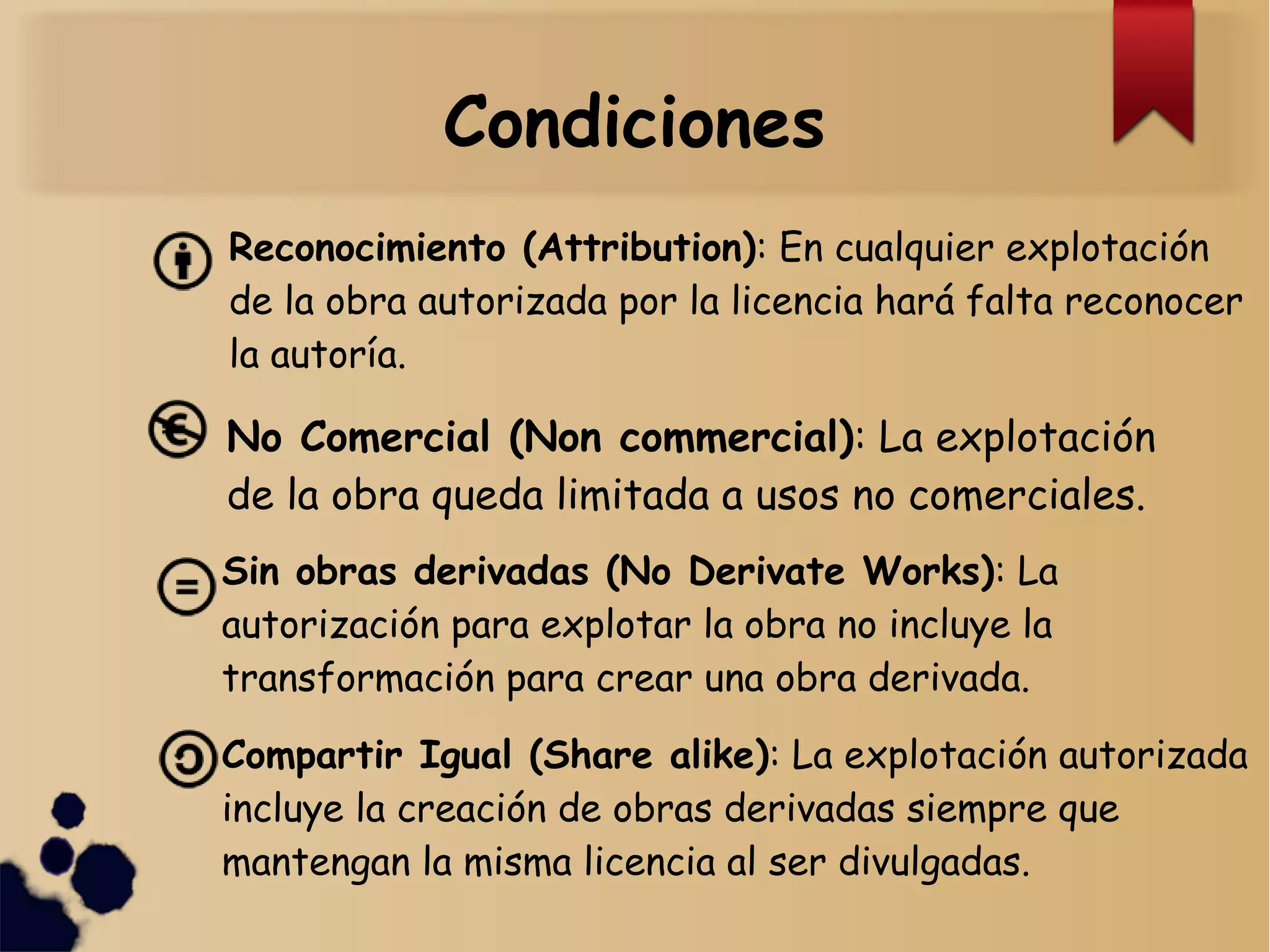 Condiciones
Reconocimiento (Attribution): En cualquier explotación
de la obra autorizada por la licencia hará falta reconocer
la autoría.
No Comercial (Non commercial): La explotación
de la obra queda limitada a usos no comerciales.
Sin obras derivadas (No Derivate Works): La
autorización para explotar la obra no incluye la
transformación para crear una obra derivada.
Compartir Igual (Share alike): La explotación autorizada
incluye la creación de obras derivadas siempre que
mantengan la misma licencia al ser divulgadas.
 