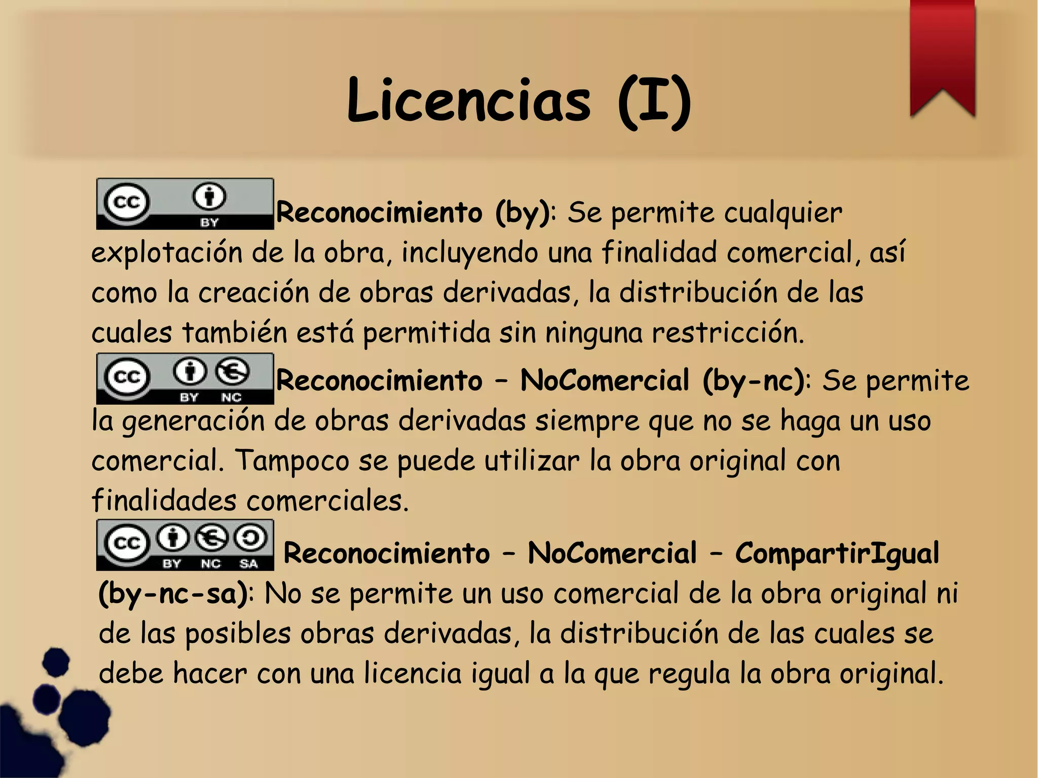 Licencias (I)
Reconocimiento (by): Se permite cualquier
explotación de la obra, incluyendo una finalidad comercial, así
como la creación de obras derivadas, la distribución de las
cuales también está permitida sin ninguna restricción.
Reconocimiento – NoComercial (by-nc): Se permite
la generación de obras derivadas siempre que no se haga un uso
comercial. Tampoco se puede utilizar la obra original con
finalidades comerciales.
Reconocimiento – NoComercial – CompartirIgual
(by-nc-sa): No se permite un uso comercial de la obra original ni
de las posibles obras derivadas, la distribución de las cuales se
debe hacer con una licencia igual a la que regula la obra original.
 
