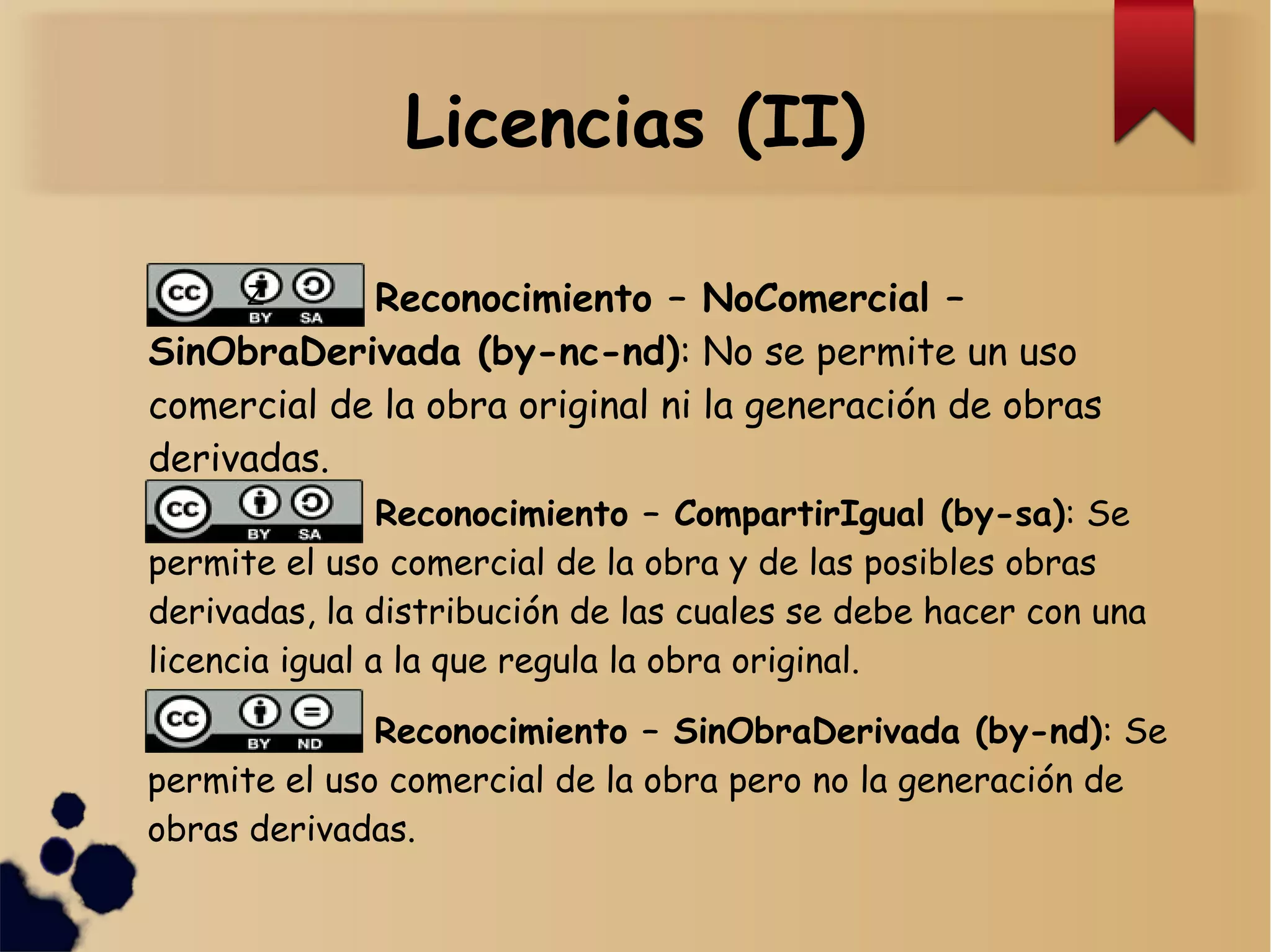 Licencias (II)
Z Reconocimiento – NoComercial –
SinObraDerivada (by-nc-nd): No se permite un uso
comercial de la obra original ni la generación de obras
derivadas.
Reconocimiento – CompartirIgual (by-sa): Se
permite el uso comercial de la obra y de las posibles obras
derivadas, la distribución de las cuales se debe hacer con una
licencia igual a la que regula la obra original.
Reconocimiento – SinObraDerivada (by-nd): Se
permite el uso comercial de la obra pero no la generación de
obras derivadas.
 