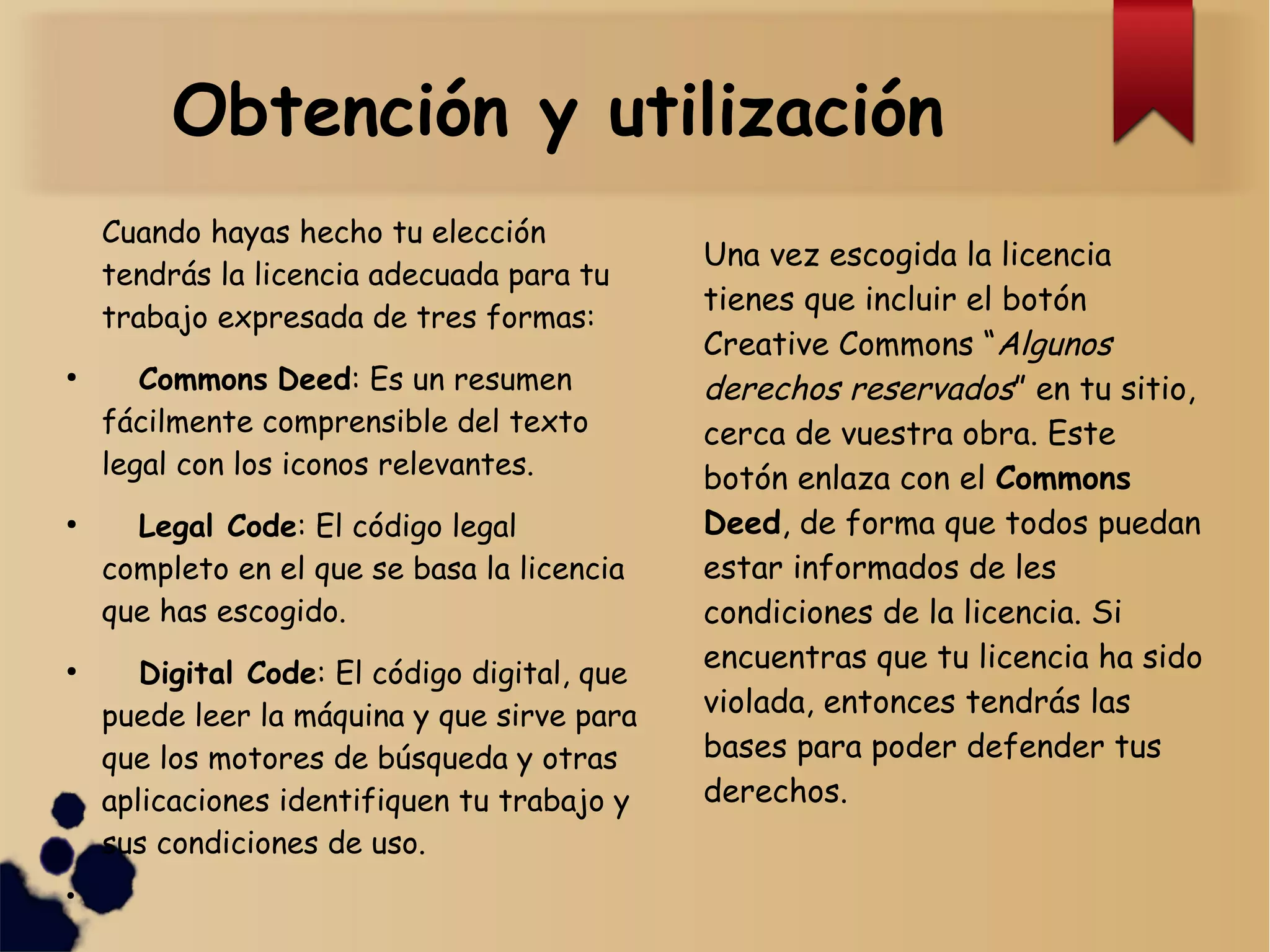 Obtención y utilización
Cuando hayas hecho tu elección
tendrás la licencia adecuada para tu
trabajo expresada de tres formas:
●
Commons Deed: Es un resumen
fácilmente comprensible del texto
legal con los iconos relevantes.
●
Legal Code: El código legal
completo en el que se basa la licencia
que has escogido.
●
Digital Code: El código digital, que
puede leer la máquina y que sirve para
que los motores de búsqueda y otras
aplicaciones identifiquen tu trabajo y
sus condiciones de uso.
●
Una vez escogida la licencia
tienes que incluir el botón
Creative Commons “Algunos
derechos reservados” en tu sitio,
cerca de vuestra obra. Este
botón enlaza con el Commons
Deed, de forma que todos puedan
estar informados de les
condiciones de la licencia. Si
encuentras que tu licencia ha sido
violada, entonces tendrás las
bases para poder defender tus
derechos.
 
