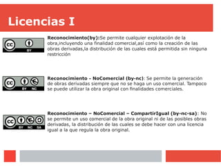 Licencias I
Reconocimiento(by):Se permite cualquier explotación de la
obra,incluyendo una finalidad comercial,así como la creación de las
obras derivadas,la distribución de las cuales está permitida sin ninguna
restricción
Reconocimiento – NoComercial (by-nc): Se permite la generación
de obras derivadas siempre que no se haga un uso comercial. Tampoco
se puede utilizar la obra original con finalidades comerciales.
Reconocimiento – NoComercial – CompartirIgual (by-nc-sa): No
se permite un uso comercial de la obra original ni de las posibles obras
derivadas, la distribución de las cuales se debe hacer con una licencia
igual a la que regula la obra original.
 