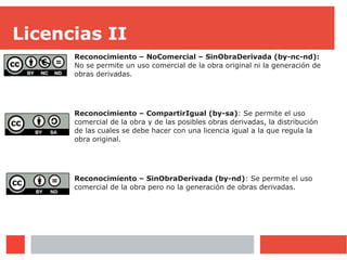 Licencias II
Reconocimiento – NoComercial – SinObraDerivada (by-nc-nd):
No se permite un uso comercial de la obra original ni la generación de
obras derivadas.
Reconocimiento – CompartirIgual (by-sa): Se permite el uso
comercial de la obra y de las posibles obras derivadas, la distribución
de las cuales se debe hacer con una licencia igual a la que regula la
obra original.
Reconocimiento – SinObraDerivada (by-nd): Se permite el uso
comercial de la obra pero no la generación de obras derivadas.
 