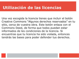 Utilización de las licencias
Una vez escogida la licencia tienes que incluir el botón
Creative Commons “Algunos derechos reservados” en tu
sitio, cerca de vuestra obra. Este botón enlaza con el
Commons Deed, de forma que todos puedan estar
informados de les condiciones de la licencia. Si
encuentras que tu licencia ha sido violada, entonces
tendrás las bases para poder defender tus derechos.
 