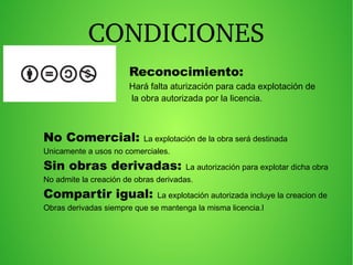 CONDICIONES
Reconocimiento:
Hará falta aturización para cada explotación de
la obra autorizada por la licencia.
No Comercial: La explotación de la obra será destinada
Unicamente a usos no comerciales.
Sin obras derivadas: La autorización para explotar dicha obra
No admite la creación de obras derivadas.
Compartir igual: La explotación autorizada incluye la creacion de
Obras derivadas siempre que se mantenga la misma licencia.l
 