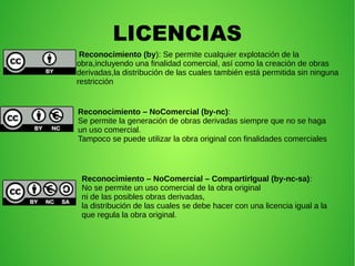 LICENCIAS
Reconocimiento (by): Se permite cualquier explotación de la
obra,incluyendo una finalidad comercial, así como la creación de obras
derivadas,la distribución de las cuales también está permitida sin ninguna
restricción
Reconocimiento – NoComercial (by-nc):
Se permite la generación de obras derivadas siempre que no se haga
un uso comercial.
Tampoco se puede utilizar la obra original con finalidades comerciales
Reconocimiento – NoComercial – CompartirIgual (by-nc-sa):
No se permite un uso comercial de la obra original
ni de las posibles obras derivadas,
la distribución de las cuales se debe hacer con una licencia igual a la
que regula la obra original.
 