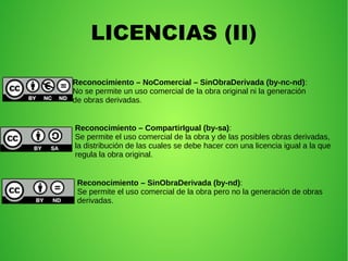 LICENCIAS (II)
Reconocimiento – NoComercial – SinObraDerivada (by-nc-nd):
No se permite un uso comercial de la obra original ni la generación
de obras derivadas.
Reconocimiento – CompartirIgual (by-sa):
Se permite el uso comercial de la obra y de las posibles obras derivadas,
la distribución de las cuales se debe hacer con una licencia igual a la que
regula la obra original.
Reconocimiento – SinObraDerivada (by-nd):
Se permite el uso comercial de la obra pero no la generación de obras
derivadas.
 