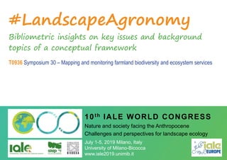 #LandscapeAgronomy
Bibliometric insights on key issues and background
topics of a conceptual framework
T0936 Symposium 30 – Mapping and monitoring farmland biodiversity and ecosystem services
10th IALE WORLD CONGRESS
Nature and society facing the Anthropocene
Challenges and perspectives for landscape ecology
July 1-5, 2019 Milano, Italy
University of Milano-Bicocca
www.iale2019.unimib.it
 
