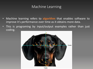 Machine Learning
• Machine learning refers to algorithm that enables software to
improve it’s performance over time as it obtains more data.
• This is programing by input/output examples rather than just
coding.
 