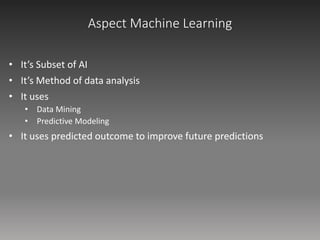 Aspect Machine Learning
• It’s Subset of AI
• It’s Method of data analysis
• It uses
• Data Mining
• Predictive Modeling
• It uses predicted outcome to improve future predictions
 