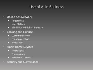 Use of AI in Business
• Online Ads Network
• Targeted Ad
• User Statistic
• 250 billion US dollars Industry
• Banking and Finance
• Customer service,
• Fraud protection,
• Investment
• Smart Home Devices
• Smart Lights
• Thermostats
• Personal Assistants
• Security and Surveillance
 