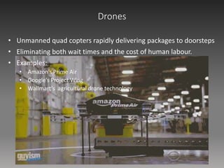 Drones
• Unmanned quad copters rapidly delivering packages to doorsteps
• Eliminating both wait times and the cost of human labour.
• Examples:
• Amazon’s Prime Air
• Google’s Project Wing
• Wallmart’s agricultural drone technology
 
