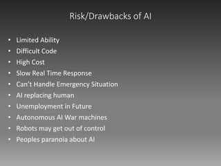 Risk/Drawbacks of AI
• Limited Ability
• Difficult Code
• High Cost
• Slow Real Time Response
• Can’t Handle Emergency Situation
• AI replacing human
• Unemployment in Future
• Autonomous AI War machines
• Robots may get out of control
• Peoples paranoia about AI
 