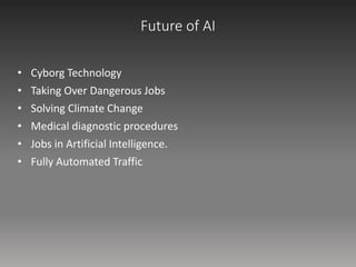 Future of AI
• Cyborg Technology
• Taking Over Dangerous Jobs
• Solving Climate Change
• Medical diagnostic procedures
• Jobs in Artificial Intelligence.
• Fully Automated Traffic
 