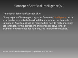 Concept of Artificial Intelligence(AI)
The original definition/concept of AI:
“Every aspect of learning or any other feature of intelligence can in
principle be so precisely described that a machine can be made to
simulate it. An attempt will be made to find how to make machines
use language, form abstractions and concepts, solve kinds of
problems now reserved for humans, and improve themselves.”
Source: Forbes; Artificial Intelligence (AI) Defined; Aug 27, 2017
 