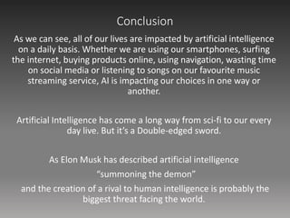 Conclusion
As we can see, all of our lives are impacted by artificial intelligence
on a daily basis. Whether we are using our smartphones, surfing
the internet, buying products online, using navigation, wasting time
on social media or listening to songs on our favourite music
streaming service, AI is impacting our choices in one way or
another.
Artificial Intelligence has come a long way from sci-fi to our every
day live. But it’s a Double-edged sword.
As Elon Musk has described artificial intelligence
“summoning the demon”
and the creation of a rival to human intelligence is probably the
biggest threat facing the world.
 