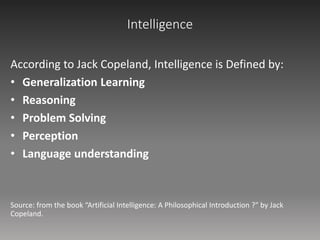 Intelligence
According to Jack Copeland, Intelligence is Defined by:
• Generalization Learning
• Reasoning
• Problem Solving
• Perception
• Language understanding
Source: from the book “Artificial Intelligence: A Philosophical Introduction ?" by Jack
Copeland.
 