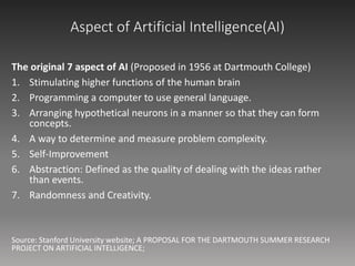 Aspect of Artificial Intelligence(AI)
The original 7 aspect of AI (Proposed in 1956 at Dartmouth College)
1. Stimulating higher functions of the human brain
2. Programming a computer to use general language.
3. Arranging hypothetical neurons in a manner so that they can form
concepts.
4. A way to determine and measure problem complexity.
5. Self-Improvement
6. Abstraction: Defined as the quality of dealing with the ideas rather
than events.
7. Randomness and Creativity.
Source: Stanford University website; A PROPOSAL FOR THE DARTMOUTH SUMMER RESEARCH
PROJECT ON ARTIFICIAL INTELLIGENCE;
 