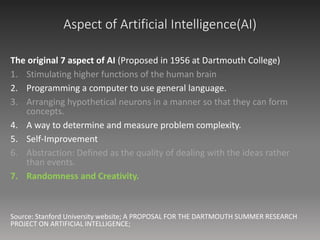 Aspect of Artificial Intelligence(AI)
The original 7 aspect of AI (Proposed in 1956 at Dartmouth College)
1. Stimulating higher functions of the human brain
2. Programming a computer to use general language.
3. Arranging hypothetical neurons in a manner so that they can form
concepts.
4. A way to determine and measure problem complexity.
5. Self-Improvement
6. Abstraction: Defined as the quality of dealing with the ideas rather
than events.
7. Randomness and Creativity.
Source: Stanford University website; A PROPOSAL FOR THE DARTMOUTH SUMMER RESEARCH
PROJECT ON ARTIFICIAL INTELLIGENCE;
 
