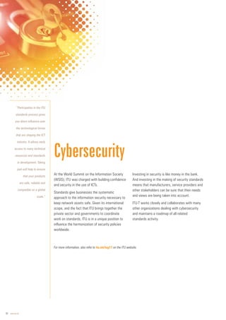 10 www.itu.int
At the World Summit on the Information Society
(WSIS), ITU was charged with building confidence
and security in the use of ICTs.
Standards give businesses the systematic
approach to the information security necessary to
keep network assets safe. Given its international
scope, and the fact that ITU brings together the
private sector and governments to coordinate
work on standards, ITU is in a unique position to
influence the harmonization of security policies
worldwide.
Investing in security is like money in the bank.
And investing in the making of security standards
means that manufacturers, service providers and
other stakeholders can be sure that their needs
and views are being taken into account.
ITU-T works closely and collaborates with many
other organizations dealing with cybersecurity
and maintains a roadmap of all related
standards activity.
Cybersecurity
For more information, also refer to itu.int/tsg17 on the ITU website.
“Participation in the ITU
standards process gives
you direct influence over
the technological forces
that are shaping the ICT
industry. It allows early
access to many technical
resources and standards
in development. Taking
part will help to ensure
that your products
are safe, reliable and
compatible on a global
scale.”
 