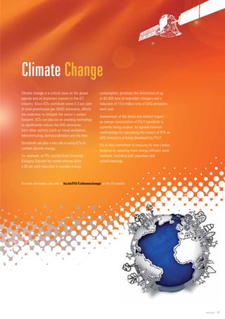 www.itu.int 11
Climate change is a critical issue on the global
agenda and an important concern in the ICT
industry. Since ICTs contribute some 2-3 per cent
of total greenhouse gas (GHG) emissions, efforts
are underway to mitigate the sector’s carbon
footprint. ICTs can also be an enabling technology
to significantly reduce the GHG emissions
from other sectors (such as travel avoidance,
telecommuting, dematerialization and the like).
Standards can play a key role in using ICTs to
combat climate change.
For example, an ITU standardized Universal
Charging Solution for mobile phones gives
a 50 per cent reduction in standby energy
consumption, promises the elimination of up
to 82,000 tons of redundant chargers and a
reduction of 13.6 million tons of GHG emissions
each year.
Assessment of the direct and indirect impact
on energy consumption of ITU-T standards is
currently being studied. An agreed common
methodology for calculating the impact of ICTs on
GHG emissions is being developed by ITU-T.
ITU is also committed to reducing its own carbon
footprint by adopting more energy-efficient work
methods, including both paperless and
virtual meetings.
Climate Change
For more information, also refer to it
itu.int/ITU-T/climatec
ch
hange/ on the ITU website.
 