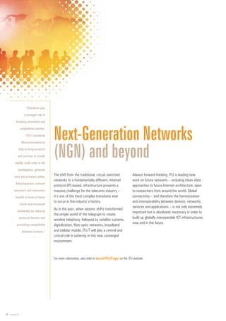12 www.itu.int
Next-Generation Networks
(NGN) and beyond
The shift from the traditional, circuit-switched
networks to a fundamentally different, Internet
protocol (IP)-based, infrastructure presents a
massive challenge for the telecoms industry –
it’s one of the most complex transitions ever
to occur in the industry’s history.
As in the past, when seismic shifts transformed
the simple world of the telegraph to create
wireline telephony, followed by satellite systems,
digitalization, fibre-optic networks, broadband
and cellular mobile, ITU-T will play a central and
critical role in ushering in this new converged
environment.
Always forward-thinking, ITU is leading new
work on future networks – including clean-slate
approaches to future Internet architecture, open
to researchers from around the world. Global
connectivity – and therefore the harmonization
and interoperability between devices, networks,
services and applications – is not only extremely
important but is absolutely necessary in order to
build up globally interoperable ICT infrastructures,
now and in the future.
For more information, also refer to itu.int/ITU-T/ngn/ on the ITU website.
“Standards play
a strategic role in
fostering innovation and
competitive markets.
ITU-T standards
(Recommendations)
help to bring products
and services to market
rapidly, build order in the
marketplace, generate
trust and enhance safety.
Manufacturers, network
operators and consumers
benefit in terms of lower
prices and increased
availability by reducing
technical barriers and
promoting compatibility
between systems.”
 
