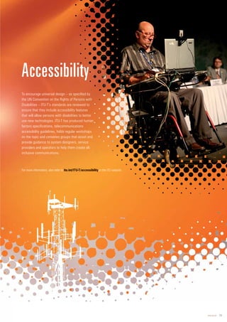 www.itu.int 13
To encourage universal design – as specified by
the UN Convention on the Rights of Persons with
Disabilities – ITU-T’s standards are reviewed to
ensure that they include accessibility features
that will allow persons with disabilities to better
use new technologies. ITU-T has produced human
factors specifications, telecommunications
accessibility guidelines, holds regular workshops
on the topic and convenes groups that assist and
provide guidance to system designers, service
providers and operators to help them create all-
inclusive communications.
Accessibility
For more information, also refer to on the ITU website.
 