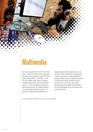 14 www.itu.int
Ever since the publication of ITU-T’s first video
codec in 1984, ITU standards have dominated
the digital video compression arena. ITU’s latest
video coding standard – H.264/AVC – is the
first truly scalable video codec that delivers
excellent quality across the entire bandwidth
spectrum – from high-definition television to
videoconferencing and 3G mobile multimedia.
It has been widely adopted by industry – for
example, in BluRay DVD, high-definition TV
broadcasting and mobile applications such as
the iPhone. New standards for third-generation
conferencing systems are being developed to
provide innovative ways for people and systems
to interact with anyone anywhere, anytime.
Currently, IPTV is a hot topic with experts
defining advanced standards that will enable
the successful global roll-out of innovative new
interactive services.
Multimedia
For more information, also refer to itu.int/tsg16 on the ITU website.
 