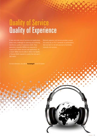 www.itu.int 15
A new and wide array of services and applications
poses many challenges for planning and achieving
satisfactory quality of experience (QoE). Next-
generation networks (NGNs) are expected to
support all of these services and applications. As
a result, NGNs must be able to deliver the Quality
of Service (QoS) required to satisfy the end user’s
QoE needs.
Network operators and service providers around
the world rely on ITU-T standards on performance,
QoS and QoE for the full spectrum of terminals,
networks and services.
Quality of Service
Quality of Experience
For more information, also refer to on the ITU website.
 